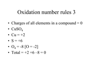 Oxidation number rules 3
•
•
•
•
•
•

Charges of all elements in a compound = 0
CuSO4
Cu = +2
S = +6
O4 = -8 [O = -2]
Total = +2 +6 –8 = 0

 