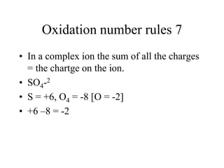 Oxidation number rules 7
• In a complex ion the sum of all the charges
= the chartge on the ion.
• SO4-2
• S = +6, O4 = -8 [O = -2]
• +6 –8 = -2

 