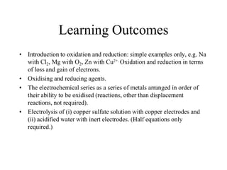 Learning Outcomes
• Introduction to oxidation and reduction: simple examples only, e.g. Na
with Cl2, Mg with O2, Zn with Cu2+. Oxidation and reduction in terms
of loss and gain of electrons.
• Oxidising and reducing agents.
• The electrochemical series as a series of metals arranged in order of
their ability to be oxidised (reactions, other than displacement
reactions, not required).
• Electrolysis of (i) copper sulfate solution with copper electrodes and
(ii) acidified water with inert electrodes. (Half equations only
required.)

 