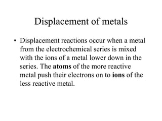 Displacement of metals
• Displacement reactions occur when a metal
from the electrochemical series is mixed
with the ions of a metal lower down in the
series. The atoms of the more reactive
metal push their electrons on to ions of the
less reactive metal.

 