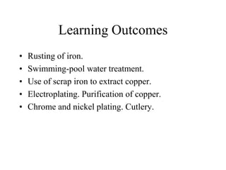 Learning Outcomes
•
•
•
•
•

Rusting of iron.
Swimming-pool water treatment.
Use of scrap iron to extract copper.
Electroplating. Purification of copper.
Chrome and nickel plating. Cutlery.

 
