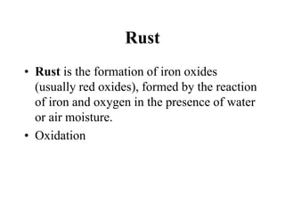 Rust
• Rust is the formation of iron oxides
(usually red oxides), formed by the reaction
of iron and oxygen in the presence of water
or air moisture.
• Oxidation

 