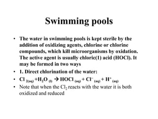 Swimming pools
• The water in swimming pools is kept sterile by the
addition of oxidizing agents, chlorine or chlorine
compounds, which kill microorganisms by oxidation.
The active agent is usually chloric(1) acid (HOCl). It
may be formed in two ways
• 1. Direct chlorination of the water:
• Cl 2(aq) +H2O (l)  HOCl (aq) + Cl− (aq) + H+ (aq)
• Note that when the Cl2 reacts with the water it is both
oxidized and reduced

 