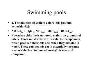 Swimming pools
• 2. The addition of sodium chlorate(I) [sodium
hypochlorite]:
• NaOCl (s) + H2O (l) Na+ (aq) + OH− (aq) + HOCl (aq)
• Nowadays chlorine is not used, mainly on grounds of
safety. Pools are sterilized with chlorine compounds,
which produce chloric(I) acid when they dissolve in
water. These compounds act in essentially the same
way as chlorine. Sodium chlorate(I) is one such
compound.

 