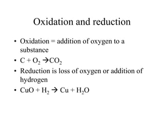 Oxidation and reduction
• Oxidation = addition of oxygen to a
substance
• C + O2 CO2
• Reduction is loss of oxygen or addition of
hydrogen
• CuO + H2  Cu + H2O

 