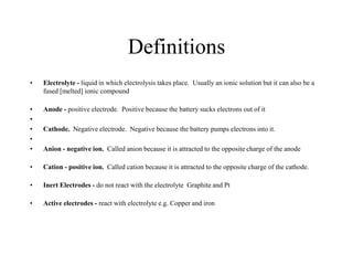 Definitions
•

Electrolyte - liquid in which electrolysis takes place. Usually an ionic solution but it can also be a
fused [melted] ionic compound

•
•
•
•
•

Anode - positive electrode. Positive because the battery sucks electrons out of it

•

Cation - positive ion. Called cation because it is attracted to the opposite charge of the cathode.

•

Inert Electrodes - do not react with the electrolyte Graphite and Pt

•

Active electrodes - react with electrolyte e.g. Copper and iron

Cathode. Negative electrode. Negative because the battery pumps electrons into it.
Anion - negative ion. Called anion because it is attracted to the opposite charge of the anode

 