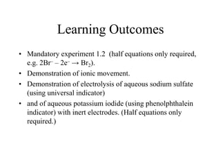 Learning Outcomes
• Mandatory experiment 1.2 (half equations only required,
e.g. 2Br– – 2e– → Br2).
• Demonstration of ionic movement.
• Demonstration of electrolysis of aqueous sodium sulfate
(using universal indicator)
• and of aqueous potassium iodide (using phenolphthalein
indicator) with inert electrodes. (Half equations only
required.)

 