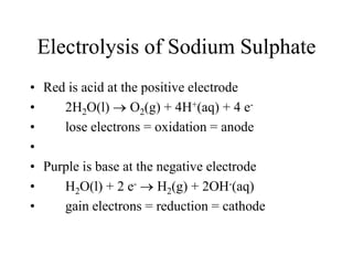 Electrolysis of Sodium Sulphate
• Red is acid at the positive electrode
•
2H2O(l) O2(g) + 4H+(aq) + 4 e•
lose electrons = oxidation = anode
•
• Purple is base at the negative electrode
•
H2O(l) + 2 e- H2(g) + 2OH-(aq)
•
gain electrons = reduction = cathode

 
