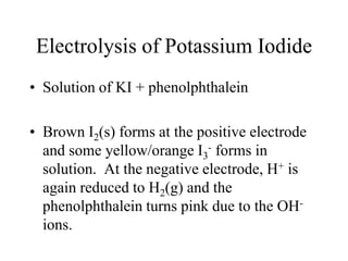 Electrolysis of Potassium Iodide
• Solution of KI + phenolphthalein
• Brown I2(s) forms at the positive electrode
and some yellow/orange I3- forms in
solution. At the negative electrode, H+ is
again reduced to H2(g) and the
phenolphthalein turns pink due to the OHions.

 