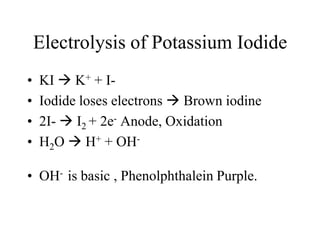 Electrolysis of Potassium Iodide
•
•
•
•

KI  K+ + IIodide loses electrons  Brown iodine
2I-  I2 + 2e- Anode, Oxidation
H2O  H+ + OH-

• OH- is basic , Phenolphthalein Purple.

 