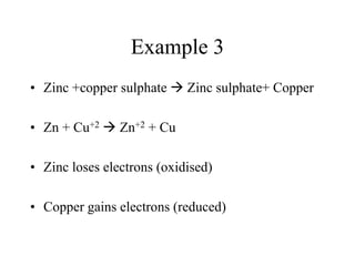 Example 3
• Zinc +copper sulphate  Zinc sulphate+ Copper
• Zn + Cu+2  Zn+2 + Cu
• Zinc loses electrons (oxidised)
• Copper gains electrons (reduced)

 