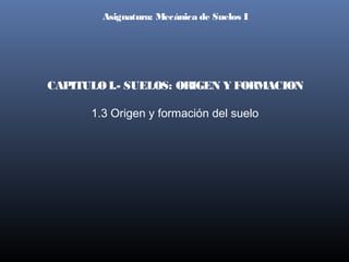 Asignatura: Mecánica de Suelos I

CAPITULO I.- SUELOS: ORIGEN Y FORMACION
1.3 Origen y formación del suelo

 