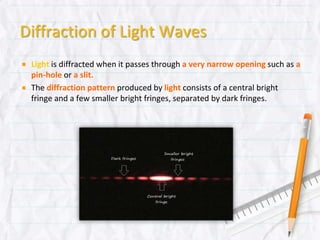 Diffraction of Light Waves
Light is diffracted when it passes through a very narrow opening such as
a pin-hole or a slit.
The diffraction pattern produced by light consists of a central bright fringe
and a few smaller bright fringes, separated by dark fringes.
 
