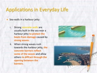 Applications in Everyday Life
Sea-walls in a harbour jetty:
i. Strong concrete walls are usually
built in the sea near a harbour jetty
to protect the boats from damage
caused by strong waves.
ii. When strong waves rush towards the
harbour jetty, the concrete barriers
reflect some of the waves and
allow others to diffract through the
opening between the barriers.
 
