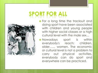  For a long time the tracksuit and
doing sport have been associated
with children and young people
with higher social classes or a high
cultural level with the male sex…
 Nowadays sport is within
everybody's reach: children,
older….., women. The economic
or cultural level is not a problem to
carry out physical activities,
everybody can do sport and
everywhere can be practiced.
 