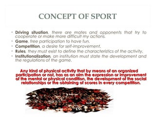 CONCEPT OF SPORT
• Driving situation, there are mates and opponents that try to
cooperate or make more difficult my actions.
• Game, free participation to have fun.
• Competition, a desire for self-improvement.
• Rules, they must exist to define the characteristics of the activity.
• Institutionalization, an institution must state the development and
the regulations of the game.
Any kind of physical activity that by means of an organized
participation or not, has as an aim the expression or improvement
of the mental or physical condition, the development of the social
relationships or the obtaining of scores in every competition.

 