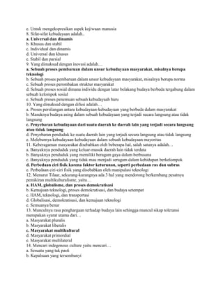 e. Untuk mengekspresikan aspek kejiwaan manusia
8. Sifat-sifat kebudayaan adalah..
a. Universal dan dinamis
b. Khusus dan stabil
c. Individual dan dinamis
d. Universal dan khusus
e. Stabil dan parsial
9. Yang dimaksud dengan inovasi adalah…
a. Sebuah proses pembaruan dalam unsur kebudayaan masyarakat, misalnya berupa
teknologi
b. Sebuah proses pembaruan dalam unsur kebudayaan masyarakat, misalnya berupa norma
c. Sebuah proses perombakan struktur masyarakat
d. Sebuah proses sosial dimana individu dengan latar belakang budaya berbeda tergabung dalam
sebuah kelompok sosial
e. Sebuah proses penemuan sebuah kebudayaah baru
10. Yang dimaksud dengan difusi adalah…
a. Proses persilangan antara kebudayaan-kebudayaan yang berbeda dalam masyarakat
b. Masuknya budaya asing dalam sebuah kebudayaan yang terjadi secara langsung atau tidak
langsung
c. Penyebaran kebudayaan dari suatu daerah ke daerah lain yang terjadi secara langsung
atau tidak langsung
d. Penyebaran penduduk ke suatu daerah lain yang terjadi secara langsung atau tidak langsung
e. Meleburnya kebudayaan-kebudayaan dalam sebuah kebudayaan mayoritas
11. Keberagaman masyarakat disebabkan oleh beberapa hal, salah satunya adalah…
a. Banyaknya penduduk yang keluar-masuk daerah lain tidak terdata
b. Banyaknya penduduk yang memiliki beragam gaya dalam berbusana
c. Banyaknya penduduk yang tidak mau menjadi seragam dalam kehidupan berkelompok
d. Perbedaan ciri fisik karena faktor keturunan, seperti perbedaan ras dan subras
e. Perbedaan ciri-ciri fisik yang disebabkan oleh manipulasi teknologi
12. Menurut Tilaar, sekurang-kurangnya ada 3 hal yang mendorong berkembang pesatnya
pemikiran multikulturalisme, yaitu…
a. HAM, globalisme, dan proses demokratisasi
b. Kemajuan teknologi, proses demokratisasi, dan budaya setempat
c. HAM, teknologi, dan transportasi
d. Globalisasi, demokratisasi, dan kemajuan teknologi
e. Semuanya benar
13. Munculnya rasa penghargaan terhadap budaya lain sehingga muncul sikap toleransi
merupakan syarat utama dari…
a. Masyarakat pluralis
b. Masyarakat liberalis
c. Masyarakat multikultural
d. Masyarakat primordial
e. Masyarakat multilateral
14. Mencari indegenous culture yaitu mencari…
a. Sesuatu yang tak pasti
b. Kepalsuan yang tersembunyi

 