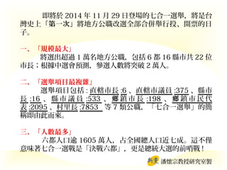即將於 2014 年 11 月 29 日登場的七合一選舉，將是台
灣史上「第一次」將地方公職改選全部合併舉行投、開票的日
子。
一、「規模最大」
將選出超過 1 萬名地方公職，包括 6 都 16 縣市共 22 位
市長；根據中選會預測，參選人數將突破 2 萬人。
二、「選舉項目最複雜」
選舉項目包括 : 直轄市長 :6 、直轄市議員 :375 、縣市
長 :16 、 縣 市 議 員 :533 、 鄉 鎮 市 長 :198 、 鄉 鎮 市 民 代
表 :2095 、村里長 :7853 等 7 類公職，「七合一選舉」的簡
稱即由此而來。
三、「人數最多」
六都人口逾 1605 萬人，占全國總人口近七成。這不僅
意味著七合一選戰是「決戰六都」，更是總統大選的前哨戰 !
潘懷宗教授研究室製

 