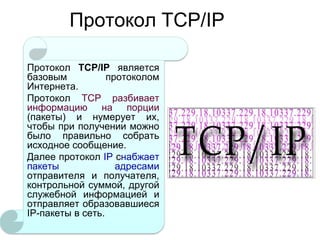 Протокол TCP/IP
Протокол TCP/IP является
базовым
протоколом
Интернета.
Протокол TCP разбивает
информацию на порции
(пакеты) и нумерует их,
чтобы при получении можно
было правильно собрать
исходное сообщение.
Далее протокол IP снабжает
пакеты
адресами
отправителя и получателя,
контрольной суммой, другой
служебной информацией и
отправляет образовавшиеся
IP-пакеты в сеть.

 