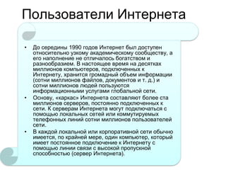 Пользователи Интернета
•

•

•

До середины 1990 годов Интернет был доступен
относительно узкому академическому сообществу, а
его наполнение не отличалось богатством и
разнообразием. В настоящее время на десятках
миллионов компьютеров, подключенных к
Интернету, хранится громадный объем информации
(сотни миллионов файлов, документов и т. д.) и
сотни миллионов людей пользуются
информационными услугами глобальной сети.
Основу, «каркас» Интернета составляют более ста
миллионов серверов, постоянно подключенных к
сети. К серверам Интернета могут подключаться с
помощью локальных сетей или коммутируемых
телефонных линий сотни миллионов пользователей
сети.
В каждой локальной или корпоративной сети обычно
имеется, по крайней мере, один компьютер, который
имеет постоянное подключение к Интернету с
помощью линии связи с высокой пропускной
способностью (сервер Интернета).

 