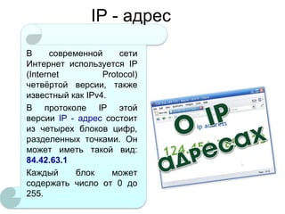 IP - адрес
В
современной
сети
Интернет используется IP
(Internet
Protocol)
четвѐртой версии, также
известный как IPv4.
В протоколе IP этой
версии IP - адрес состоит
из четырех блоков цифр,
разделенных точками. Он
может иметь такой вид:
84.42.63.1
Каждый
блок
может
содержать число от 0 до
255.

 