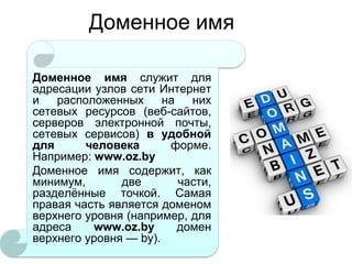 Доменное имя
Доменное имя служит для
адресации узлов сети Интернет
и
расположенных
на
них
сетевых ресурсов (веб-сайтов,
серверов электронной почты,
сетевых сервисов) в удобной
для
человека
форме.
Например: www.oz.by
Доменное имя содержит, как
минимум,
две
части,
разделѐнные точкой. Самая
правая часть является доменом
верхнего уровня (например, для
адреса
www.oz.by
домен
верхнего уровня — by).

 