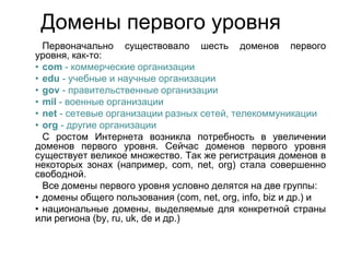 Домены первого уровня
Первоначально существовало шесть доменов первого
уровня, как-то:
• com - коммерческие организации
• edu - учебные и научные организации
• gov - правительственные организации
• mil - военные организации
• net - сетевые организации разных сетей, телекоммуникации
• org - другие организации
С ростом Интернета возникла потребность в увеличении
доменов первого уровня. Сейчас доменов первого уровня
существует великое множество. Так же регистрация доменов в
некоторых зонах (например, com, net, org) стала совершенно
свободной.
Все домены первого уровня условно делятся на две группы:
• домены общего пользования (com, net, org, info, biz и др.) и
• национальные домены, выделяемые для конкретной страны
или региона (by, ru, uk, de и др.)

 