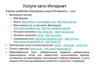 Услуги сети Интернет
Сейчас наиболее популярные услуги Интернета — это:
•

•
•
•

Всемирная паутина
– Веб-форумы
– Блоги: blogs.mail.ru, www.blogger.com, http://blog.edu.by/
– Вики-проекты (и, в частности, Википедия):
http://www.wikipedia.org/, http://be.wikipedia.org/wiki
– Интернет-магазины: http://shop.by/ , http://marusya.by/
– Интернет-аукционы: Ay.by , http://ay.tut.by/
– Социальные сети: http://www.facebook.com/ , http://vk.com ,
http://www.odnoklassniki.ru/ , http://vseti.by/
Электронная почта и списки рассылки: mail.ru , mail.tut.by , gmail.com
Группы новостей: news.tut.by , http://www.meganews.nl/
Файлообменные сети: собирательное название одноранговых
компьютерных сетей для совместного использования файлов,
основанных на равноправии участвующих в обмене файлами, то есть
каждый участник одновременно является и клиентом, и сервером

 