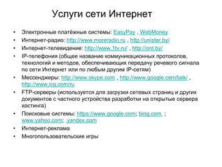 Услуги сети Интернет
•
•
•
•

•

•

•

•
•

Электронные платѐжные системы: EasyPay , WebMoney
Интернет-радио: http://www.moreradio.ru , http://unistar.by/
Интернет-телевидение: http://www.1tv.ru/ , http://ont.by/
IP-телефония (общее название коммуникационных протоколов,
технологий и методов, обеспечивающих передачу речевого сигнала
по сети Интернет или по любым другим IP-сетям)
Мессенджеры: http://www.skype.com , http://www.google.com/talk/ ,
http://www.icq.com/ru
FTP-серверы (используется для загрузки сетевых страниц и других
документов с частного устройства разработки на открытые сервера
хостинга)
Поисковые системы: https://www.google.com; bing.com ;
www.yahoo.com; yandex.com
Интернет-реклама
Многопользовательские игры

 
