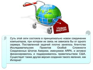 Суть этой сети состояла в принципиально новом соединении
компьютеров, при котором их связь не зависела бы от одного
сервера. Поставленной задачей плотно занялось Агентство
Исследовательских
Проектов
Особой
Сложности
Соединенных Штатов Америки, именуемое ARPA, и активно
финансировалось и поддерживалось правительством США.
Существует также другая версия создания такого явления, как
Интернет

 