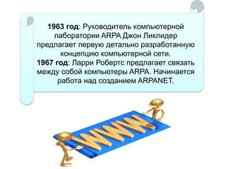 1963 год: Руководитель компьютерной
лаборатории ARPA Джон Ликлидер
предлагает первую детально разработанную
концепцию компьютерной сети.
1967 год: Ларри Робертс предлагает связать
между собой компьютеры ARPA. Начинается
работа над созданием ARPANET.

 