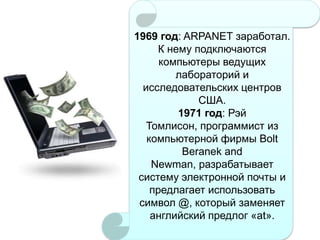 1969 год: ARPANET заработал.
К нему подключаются
компьютеры ведущих
лабораторий и
исследовательских центров
США.
1971 год: Рэй
Томлисон, программист из
компьютерной фирмы Bolt
Beranek and
Newman, разрабатывает
систему электронной почты и
предлагает использовать
символ @, который заменяет
английский предлог «at».

 