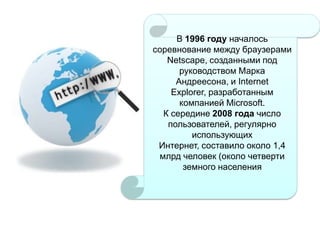В 1996 году началось
соревнование между браузерами
Netscape, созданными под
руководством Марка
Андреесона, и Internet
Explorer, разработанным
компанией Microsoft.
К середине 2008 года число
пользователей, регулярно
использующих
Интернет, составило около 1,4
млрд человек (около четверти
земного населения

 