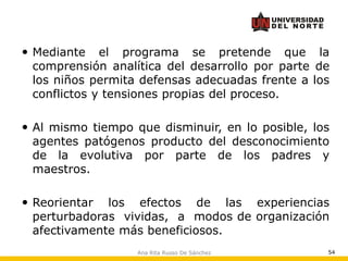 Ana Rita Russo De Sánchez 54
 Mediante el programa se pretende que la
comprensión analítica del desarrollo por parte de
los niños permita defensas adecuadas frente a los
conflictos y tensiones propias del proceso.
 Al mismo tiempo que disminuir, en lo posible, los
agentes patógenos producto del desconocimiento
de la evolutiva por parte de los padres y
maestros.
 Reorientar los efectos de las experiencias
perturbadoras vividas, a modos de organización
afectivamente más beneficiosos.
 