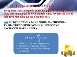2. CÁC LOẠI CHỈ SỐ TỶ GIÁ
SỬ DỤNG TỶ GIÁ DANH NGHĨA ĐA PHƢƠNG –
TỶ GIÁ TRUNG BÌNH (NOMINAL EFFECTIVE
EXCHANGE RATE – NEER)
Trong thực tế một đồng tiền có thể tăng giá so với đồng tiền này
đồng thời lại giảm giá so với đồng tiền khác, vậy làm thế nào để
biết đƣợc mặt bằng giá của đồng tiền này?
 