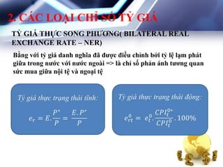 2. CÁC LOẠI CHỈ SỐ TỶ GIÁ
TỶ GIÁ THỰC SONG PHƢƠNG( BILATERAL REAL
EXCHANGE RATE – NER)
Bằng với tỷ giá danh nghĩa đã đƣợc điều chỉnh bởi tỷ lệ lạm phát
giữa trong nƣớc với nƣớc ngoài => là chỉ số phản ánh tƣơng quan
sức mua giữa nội tệ và ngoại tệ
 