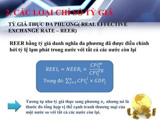 2. CÁC LOẠI CHỈ SỐ TỶ GIÁ
TỶ GIÁ THỰC ĐA PHƢƠNG( REAL EFFECTIVE
EXCHANGE RATE – REER)
REER bằng tỷ giá danh nghĩa đa phƣơng đã đƣợc điều chỉnh
bởi tỷ lệ lạm phát trong nƣớc với tất cả các nƣớc còn lại
 