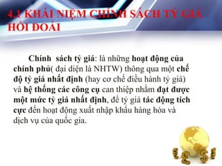 4.1 KHÁI NIỆM CHÍNH SÁCH TỶ GIÁ
HỐI ĐOÁI
Chính sách tỷ giá: là những hoạt động của
chính phủ( đại diện là NHTW) thông qua một chế
độ tỷ giá nhất định (hay cơ chế điều hành tỷ giá)
và hệ thống các công cụ can thiệp nhằm đạt đƣợc
một mức tỷ giá nhất định, để tỷ giá tác động tích
cực đến hoạt động xuất nhập khẩu hàng hóa và
dịch vụ của quốc gia.
 