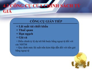 4.3 CÔNG CỤ CỦA CHÍNH SÁCH TỶ
GIÁ
CÔNG CỤ GIÁN TIẾP
+ Lãi suất tái chiết khấu
+ Thuế quan
+ Hạn ngạch
+ Giá cả
+ Điều chỉnh tỷ lệ dự trữ bắt buộc bằng ngoại tệ đối với
các NHTM
+ Quy định mức lãi suất trần kém hấp dẫn đối với tiền gửi
bằng ngoại tệ
 