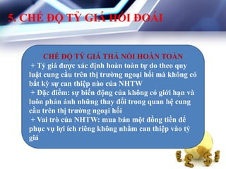 5. CHẾ ĐỘ TỶ GIÁ HỐI ĐOÁI
CHẾ ĐỘ TỶ GIÁ THẢ NỔI HOÀN TOÀN
+ Tỷ giá đƣợc xác định hoàn toàn tự do theo quy
luật cung cầu trên thị trƣờng ngoại hối mà không có
bất kỳ sự can thiệp nào của NHTW
+ Đặc điểm: sự biến động của không có giới hạn và
luôn phản ánh những thay đổi trong quan hệ cung
cầu trên thị trƣờng ngoại hối
+ Vai trò của NHTW: mua bán một đồng tiền để
phục vụ lợi ích riêng không nhằm can thiệp vào tỷ
giá
 