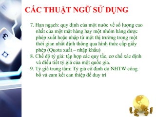CÁC THUẬT NGỮ SỬ DỤNG
7. Hạn ngạch: quy định của một nước về số lượng cao
nhất của một mặt hàng hay một nhóm hàng được
phép xuất hoặc nhập từ một thị trường trong một
thời gian nhất định thông qua hình thức cấp giấy
phép (Quota xuất – nhập khẩu)
8. Chế độ tỷ giá: tập hợp các quy tắc, cơ chế xác định
và điều tiết tỷ giá của một quốc gia.
9. Tỷ giá trung tâm: Tỷ giá cố định do NHTW công
bố và cam kết can thiệp để duy trì
 