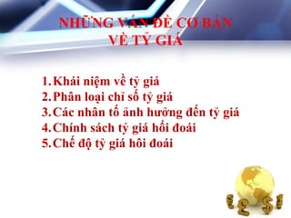NHỮNG VẤN ĐỀ CƠ BẢN
VỀ TỶ GIÁ
1.Khái niệm về tỷ giá
2.Phân loại chỉ số tỷ giá
3.Các nhân tố ảnh hƣởng đến tỷ giá
4.Chính sách tỷ giá hối đoái
5.Chế độ tỷ giá hôi đoái
 