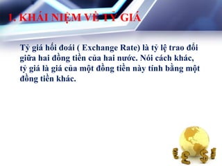 1. KHÁI NIỆM VỀ TỶ GIÁ
Tỷ giá hối đoái ( Exchange Rate) là tỷ lệ trao đổi
giữa hai đồng tiền của hai nƣớc. Nói cách khác,
tỷ giá là giá của một đồng tiền này tính bằng một
đồng tiền khác.
 