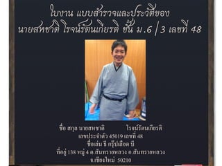 ใบงาน แบบสารวจและประวัติของ
นายสหชาติ โรจน์รัตนเกียรติ ชั้น ม.6/3 เลขที่ 48
ชื่อ สกุล นายสหชาติ โรจน์รัตนเกียรติ
เลขประจาตัว 45019 เลขที่ 48
ชื่อเล่น ธี กรุ๊ปเลือด บี
ที่อยู่ 138 หมู่ 4 ต.สันทรายหลวง อ.สันทรายหลวง
จ.เชียงใหม่ 50210
 