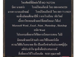 โทรศัพท์ที่ติดต่อได้082-7627256
บิดา นายสง่า โรจน์รัตนเกียรติ โทร 080-8456520
มารดา นางนงลักษณ์ โรจน์รัตนเกียรติ โทร 085-7115025
จบชั้นมัธยมศึกษาปีที่ 3 จากโรงเรียน วชิรวิทย์
เนื้อหาวิชาคอมพิวเตอร์ที่เคยเรียนมา ได้แก่
Microsoft Word , Excel , Paint , Photoshop , Sketchup
ถนัด Word
โปรแกรมที่อยากให้จัดการเรียนการสอน ไม่มี
มีคอมพิวเตอร์ส่วนตัว และใช้อินเตอร์เน็ต
ความไฝ่ฝันในอนาคต คือ เป็นเครือข่ายกับประเทศญี่ปุ่น
คติประจาใจ ทุกสิ่งคือประสบการณ์
สิ่งที่อยากให้โรงเรียนจัด : WIFI คุณภาพดี
 