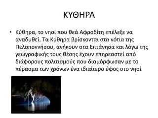 ΚΤΘΗΡΑ
• Κφκθρα, το νθςί που κεά Αφροδίτθ επζλεξε να
αναδυκεί. Σα Κφκθρα βρίςκονται ςτα νότια τθσ
Πελοποννιςου, ανικουν ςτα Επτάνθςα και λόγω τθσ
γεωγραφικισ τουσ κζςθσ ζχουν επθρεαςτεί από
διάφορουσ πολιτιςμοφσ που διαμόρφωςαν με το
πζραςμα των χρόνων ζνα ιδιαίτερο φφοσ ςτο νθςί
 