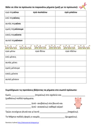 Χατςίκου Ιωάννα http://taksiasterati.blogspot.gr
Βάλε ςε όλα τα πρόςωπα τα παρακάτω ρθματα (μαζί με το πρόςωπο):
εγϊ πθγαίνω εγϊ ςωπαίνω εγϊ μπαίνω
εςφ πθγαίνεισ
αυτόσ πθγαίνει
εμείσ πθγαίνουμε
εςείσ πθγαίνετε
αυτοί πθγαίνουν
εγϊ μζνω εγϊ δζνω εγϊ πλζνω
εςφ μζνεισ
αυτόσ μζνει
εμείσ μζνουμε
εςείσ μζνετε
αυτοί μζνουν
Συμπλθρωςε τισ προτάςεισ βάζοντασ τα ρθματα ςτο ςωςτό πρόςωπο:
Εμείσ ___________________ (πθγαίνω) ςτο ςχολείο και ___________________
(μακαίνω) πολλά πράγματα.
_____________________ (εςφ- ανεβαίνω) ςτο βουνό και
_____________________ (εςφ- αναςαίνω) κακαρό αζρα!
Τρϊει ςυνζχεια γλυκά και γι’αυτό _______________________(παχαίνω).
Το Μάρτιο πολλζσ φορζσ ο καιρόσ ____________________ (ψυχραίνω).
 