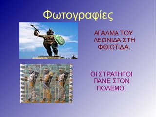 Φωτογραφίες
ΑΓΑΛΜΑ ΤΟΥ
ΛΕΩΝΙΔΑ ΣΤΗ
ΦΘΙΩΤΙΔΑ.
ΑΓΑΛΜΑ ΤΟΥ
ΛΕΩΝΙΔΑ ΣΤΗ
ΦΘΙΩΤΙΔΑ.
ΟΙ ΣΤΡΑΤΗΓΟΙ
ΠΑΝΕ ΣΤΟΝ
ΠΟΛΕΜΟ.
 
