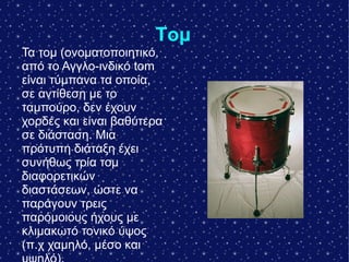 Τομ
Τα τομ (ονοματοποιητικό,
από το Αγγλο-ινδικό tom
είναι τύμπανα τα οποία,
σε αντίθεση με το
ταμπούρο, δεν έχουν
χορδές και είναι βαθύτερα
σε διάσταση. Μια
πρότυπη διάταξη έχει
συνήθως τρία τομ
διαφορετικών
διαστάσεων, ώστε να
παράγουν τρεις
παρόμοιους ήχους με
κλιμακωτό τονικό ύψος
(π.χ χαμηλό, μέσο και
 