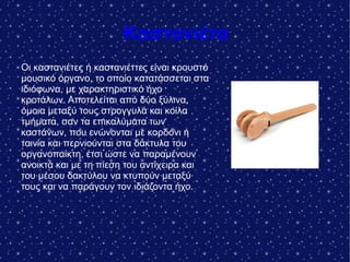 Καστανιέτα
Οι καστανιέτες ή καστανιέττες είναι κρουστό
μουσικό όργανο, το οποίο κατατάσσεται στα
ιδιόφωνα, με χαρακτηριστικό ήχο
κροτάλων. Αποτελείται από δύο ξύλινα,
όμοια μεταξύ τους στρογγυλά και κοίλα
τμήματα, σαν τα επικαλύματα των
καστάνων, που ενώνονται με κορδόνι ή
ταινία και περνιούνται στα δάκτυλα του
οργανοπαίκτη, έτσι ώστε να παραμένουν
ανοικτά και με τη πίεση του αντίχειρα και
του μέσου δακτύλου να κτυπούν μεταξύ
τους και να παράγουν τον ιδιάζοντα ήχο.
 